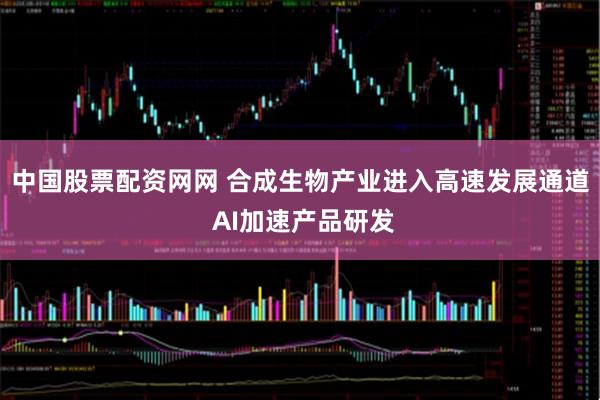 中国股票配资网网 合成生物产业进入高速发展通道 AI加速产品研发