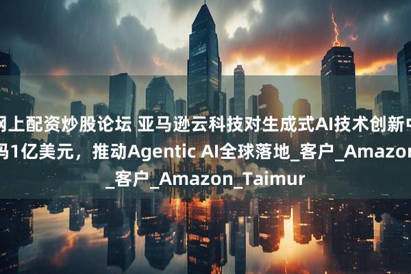 网上配资炒股论坛 亚马逊云科技对生成式AI技术创新中心再次加码1亿美元，推动Agentic AI全球落地_客户_Amazon_Taimur