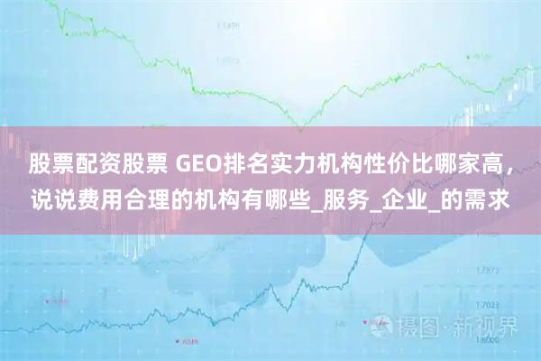 股票配资股票 GEO排名实力机构性价比哪家高，说说费用合理的机构有哪些_服务_企业_的需求