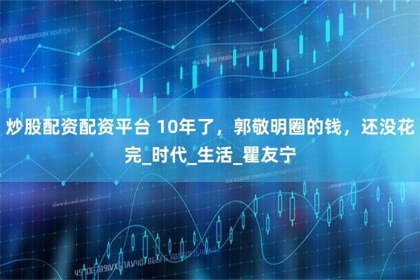 炒股配资配资平台 10年了，郭敬明圈的钱，还没花完_时代_生活_瞿友宁