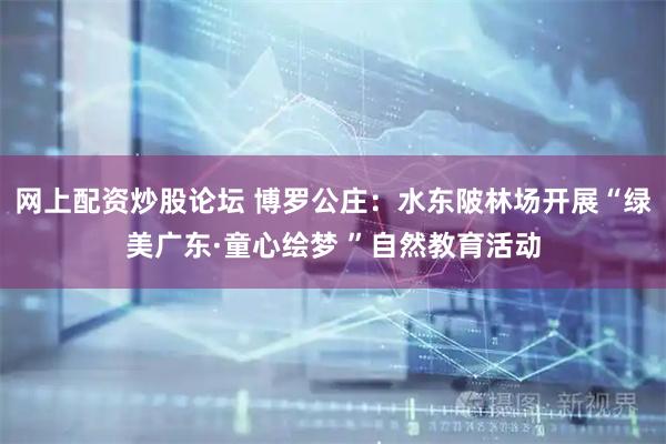 网上配资炒股论坛 博罗公庄：水东陂林场开展“绿美广东·童心绘梦 ”自然教育活动