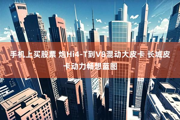 手机上买股票 炮Hi4-T到V8混动大皮卡 长城皮卡动力畅想蓝图