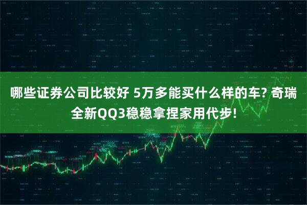 哪些证券公司比较好 5万多能买什么样的车? 奇瑞全新QQ3稳稳拿捏家用代步!